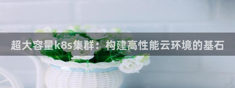 乐天堂fun88：超大容量k8s集群：构建高性能云环境的基石